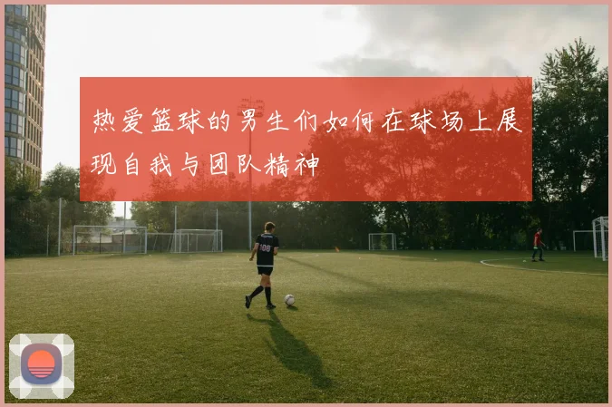 热爱篮球的男生们如何在球场上展现自我与团队精神