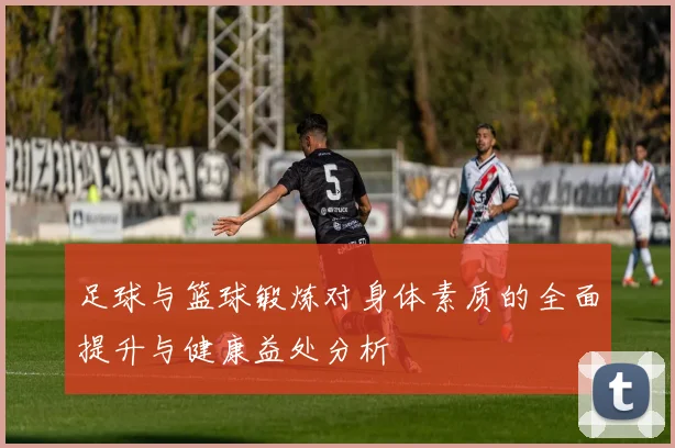 足球与篮球锻炼对身体素质的全面提升与健康益处分析