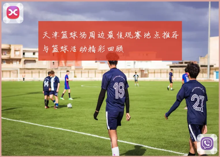 天津篮球场周边最佳观赛地点推荐与篮球活动精彩回顾