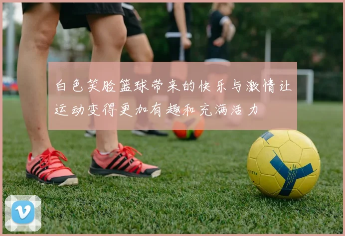 白色笑脸篮球带来的快乐与激情让运动变得更加有趣和充满活力